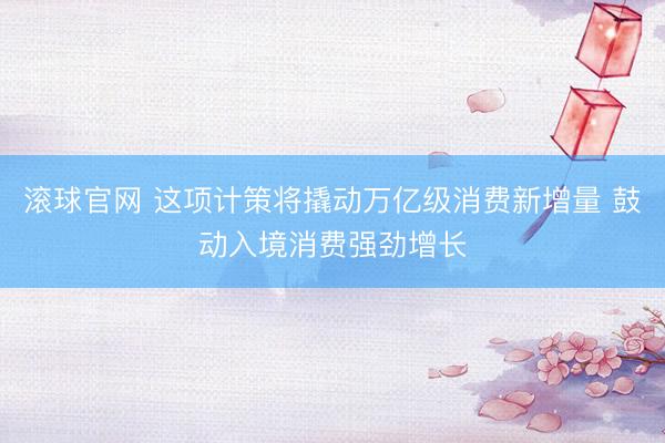 滚球官网 这项计策将撬动万亿级消费新增量 鼓动入境消费强劲增长