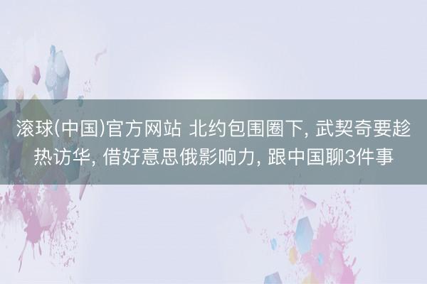 滚球(中国)官方网站 北约包围圈下， 武契奇要趁热访华， 借好意思俄影响力， 跟中国聊3件事