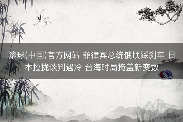 滚球(中国)官方网站 菲律宾总统俄顷踩刹车 日本拉拢谈判遇冷 台海时局掩盖新变数
