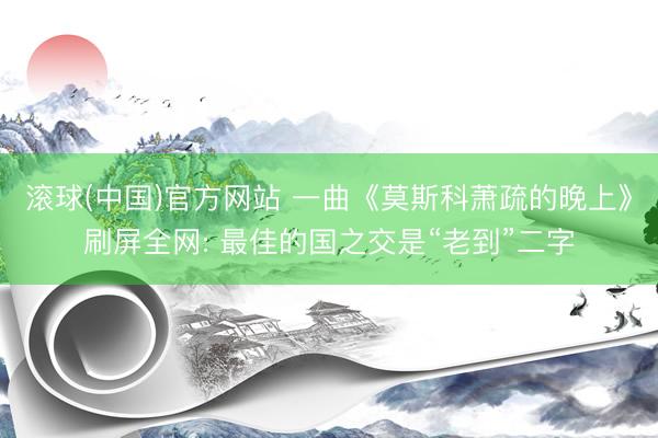 滚球(中国)官方网站 一曲《莫斯科萧疏的晚上》刷屏全网: 最佳的国之交是“老到”二字