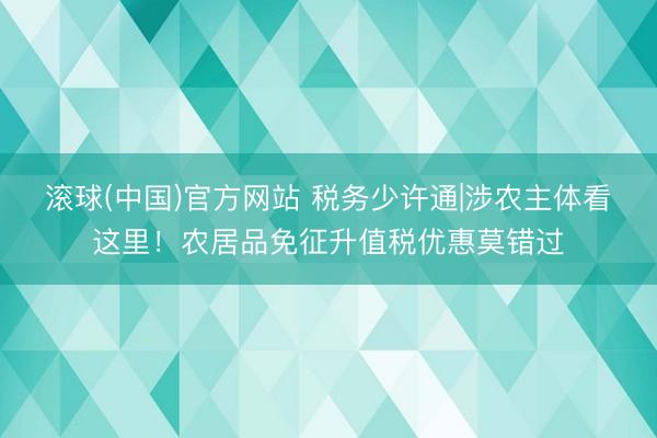 滚球(中国)官方网站 税务少许通|涉农主体看这里！农居品免征升值税优惠莫错过