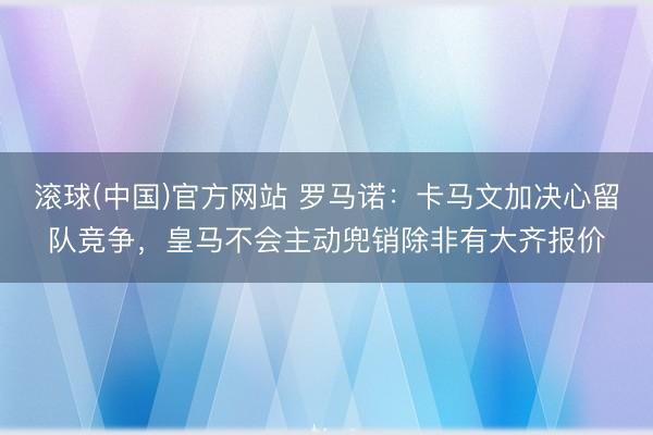 滚球(中国)官方网站 罗马诺：卡马文加决心留队竞争，皇马不会主动兜销除非有大齐报价