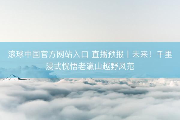 滚球中国官方网站入口 直播预报丨未来！千里浸式恍悟老瀛山越野风范