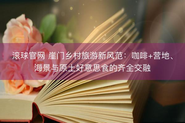 滚球官网 崖门乡村旅游新风范：咖啡+营地、海景与原土好意思食的齐全交融