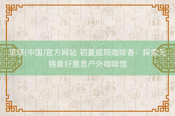 滚球(中国)官方网站 初夏庭院咖啡香:探索无锡最好意思户外咖啡馆