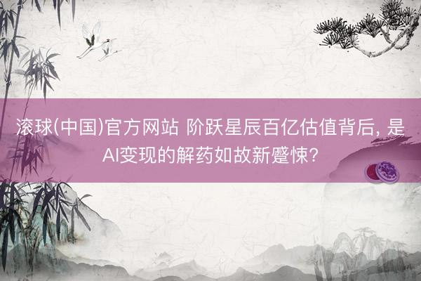 滚球(中国)官方网站 阶跃星辰百亿估值背后， 是AI变现的解药如故新蹙悚?