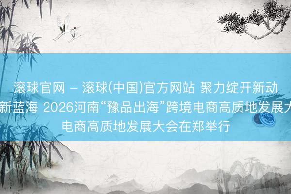滚球官网 - 滚球(中国)官方网站 聚力绽开新动能 共拓大家新蓝海 2026河南“豫品出海”跨境电商高质地发展大会在郑举行