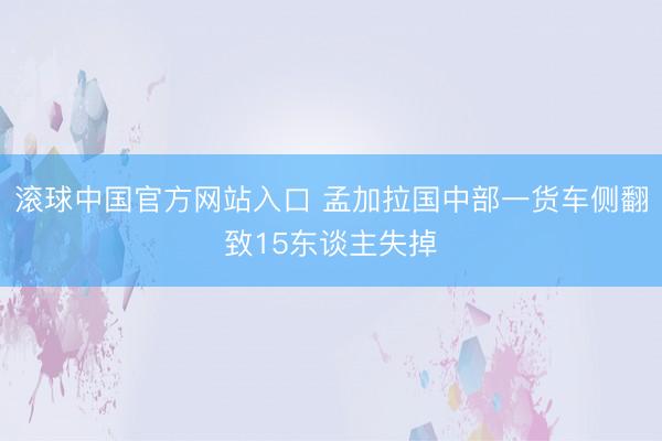 滚球中国官方网站入口 孟加拉国中部一货车侧翻致15东谈主失掉