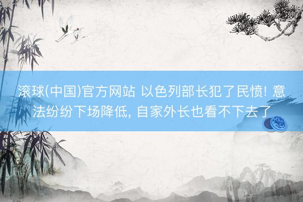 滚球(中国)官方网站 以色列部长犯了民愤! 意法纷纷下场降低, 自家外长也看不下去了