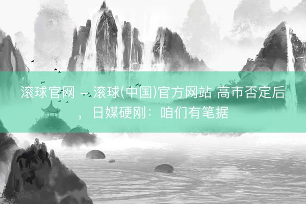 滚球官网 - 滚球(中国)官方网站 高市否定后，日媒硬刚：咱们有笔据