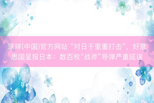 滚球(中国)官方网站 “对日千里重打击”，好意思国呈报日本：数百枚“战斧”导弹严重延误