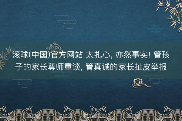 滚球(中国)官方网站 太扎心， 亦然事实! 管孩子的家长尊师重谈， 管真诚的家长扯皮举报