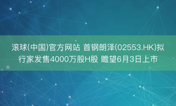 滚球(中国)官方网站 首钢朗泽(02553.HK)拟行家发售4000万股H股 瞻望6月3日上市