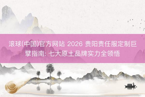 滚球(中国)官方网站 2026 贵阳责任服定制巨擘指南: 七大原土品牌实力全领悟