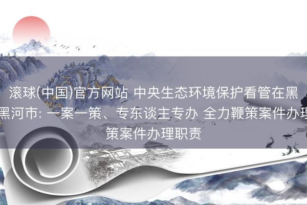 滚球(中国)官方网站 中央生态环境保护看管在黑龙江|黑河市: 一案一策、专东谈主专办 全力鞭策案件办理职责