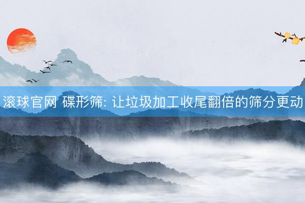 滚球官网 碟形筛: 让垃圾加工收尾翻倍的筛分更动