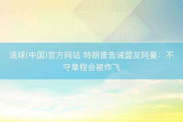 滚球(中国)官方网站 特朗普告诫盟友阿曼:不守章程会被炸飞