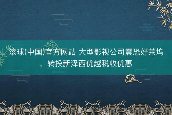 滚球(中国)官方网站 大型影视公司震恐好莱坞,转投新泽西优越税收优惠