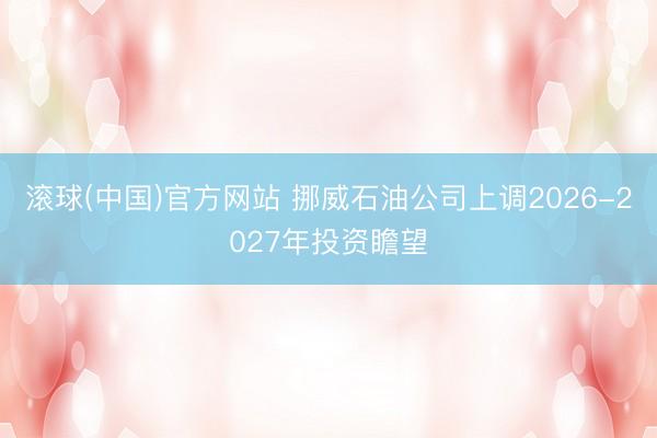 滚球(中国)官方网站 挪威石油公司上调2026-2027年投资瞻望