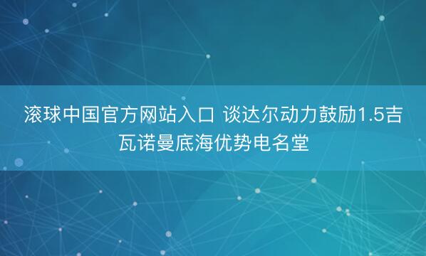 滚球中国官方网站入口 谈达尔动力鼓励1.5吉瓦诺曼底海优势电名堂