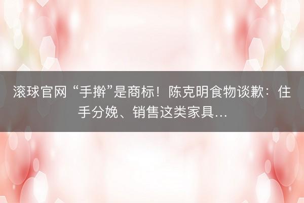 滚球官网 “手擀”是商标！陈克明食物谈歉：住手分娩、销售这类家具…