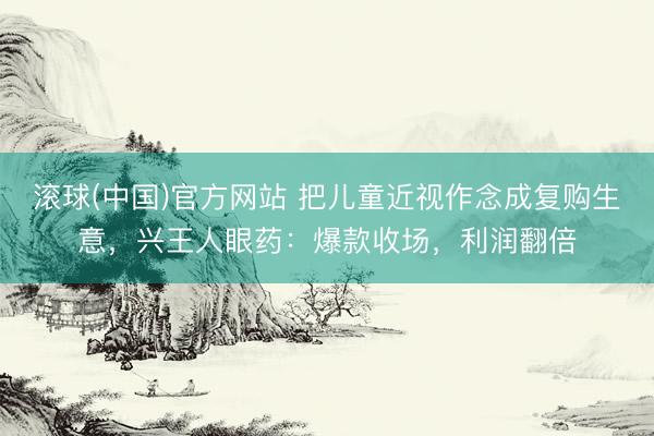 滚球(中国)官方网站 把儿童近视作念成复购生意，兴王人眼药：爆款收场，利润翻倍