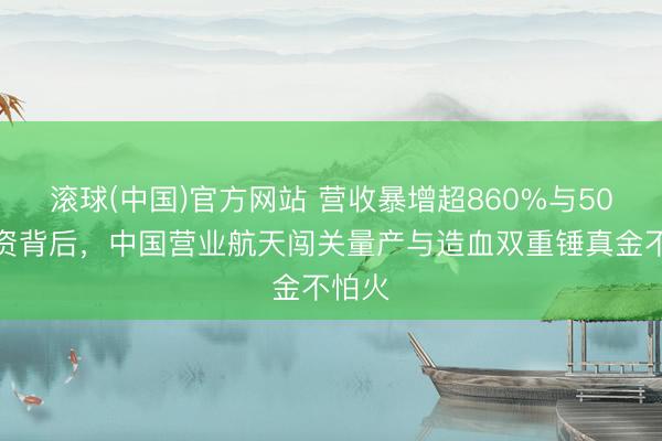 滚球(中国)官方网站 营收暴增超860%与50亿募资背后，中国营业航天闯关量产与造血双重锤真金不怕火