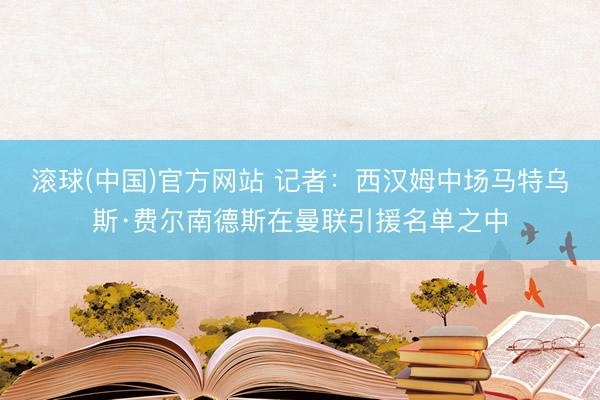 滚球(中国)官方网站 记者：西汉姆中场马特乌斯·费尔南德斯在曼联引援名单之中
