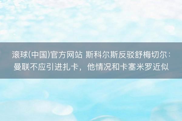 滚球(中国)官方网站 斯科尔斯反驳舒梅切尔:曼联不应引进扎卡,他情况和卡塞米罗近似