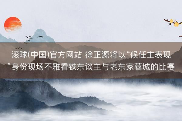 滚球(中国)官方网站 徐正源将以“候任主表现”身份现场不雅看铁东谈主与老东家蓉城的比赛