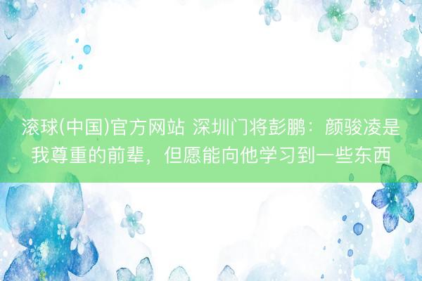 滚球(中国)官方网站 深圳门将彭鹏：颜骏凌是我尊重的前辈，但愿能向他学习到一些东西
