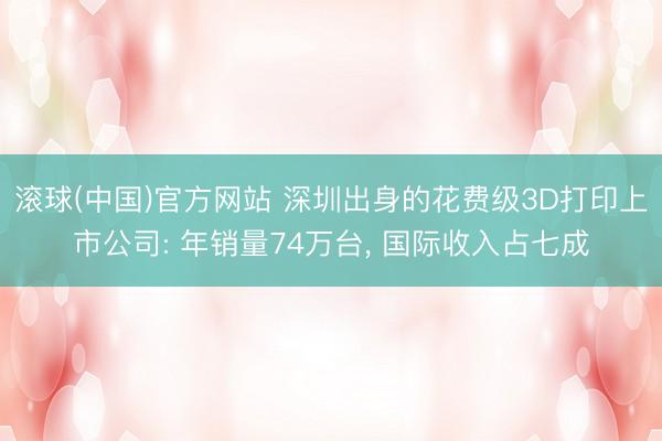 滚球(中国)官方网站 深圳出身的花费级3D打印上市公司: 年销量74万台， 国际收入占七成