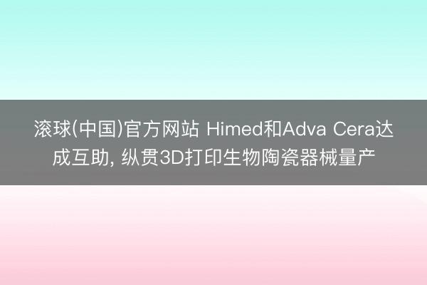 滚球(中国)官方网站 Himed和Adva Cera达成互助, 纵贯3D打印生物陶瓷器械量产