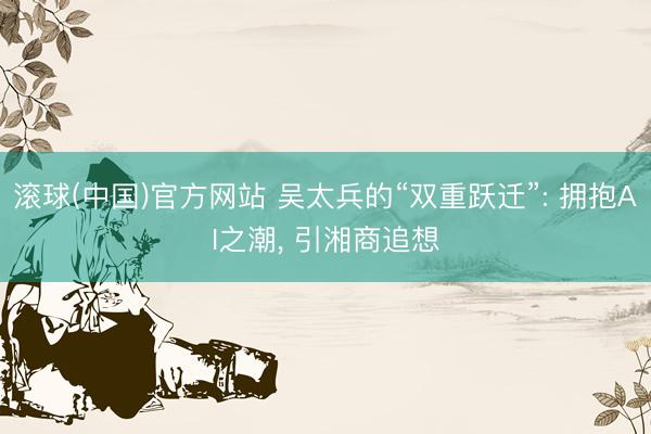 滚球(中国)官方网站 吴太兵的“双重跃迁”: 拥抱AI之潮, 引湘商追想