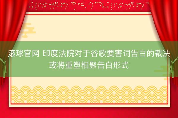 滚球官网 印度法院对于谷歌要害词告白的裁决或将重塑相聚告白形式