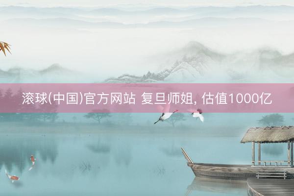 滚球(中国)官方网站 复旦师姐, 估值1000亿