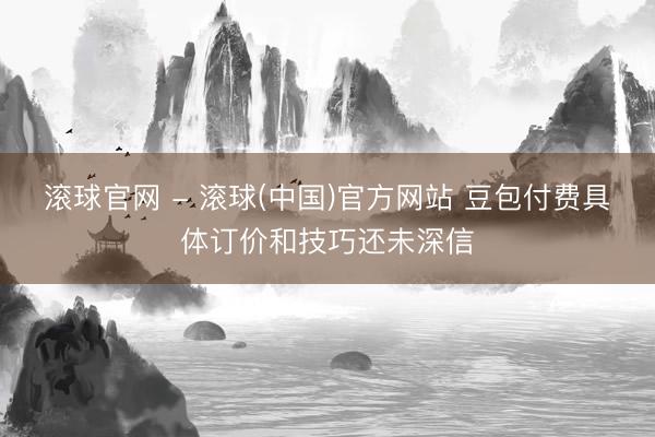 滚球官网 - 滚球(中国)官方网站 豆包付费具体订价和技巧还未深信