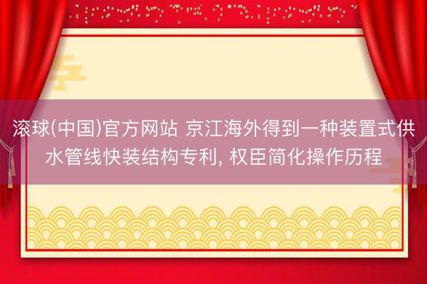 滚球(中国)官方网站 京江海外得到一种装置式供水管线快装结构专利， 权臣简化操作历程