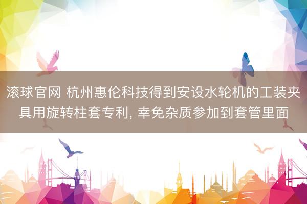 滚球官网 杭州惠伦科技得到安设水轮机的工装夹具用旋转柱套专利, 幸免杂质参加到套管里面