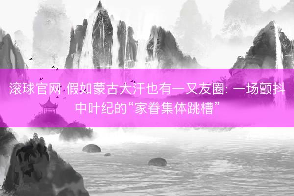 滚球官网 假如蒙古大汗也有一又友圈: 一场颤抖中叶纪的“家眷集体跳槽”