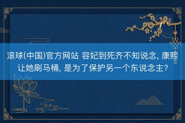 滚球(中国)官方网站 容妃到死齐不知说念， 康熙让她刷马桶， 是为了保护另一个东说念主?