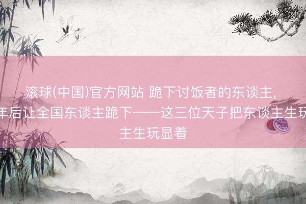 滚球(中国)官方网站 跪下讨饭者的东谈主， 三十年后让全国东谈主跪下——这三位天子把东谈主生玩显着