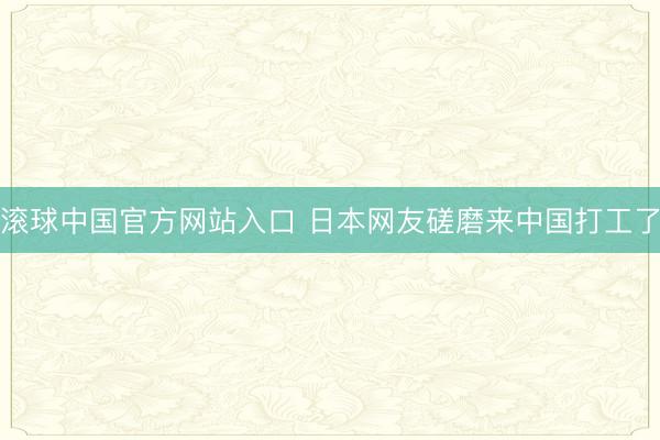 滚球中国官方网站入口 日本网友磋磨来中国打工了