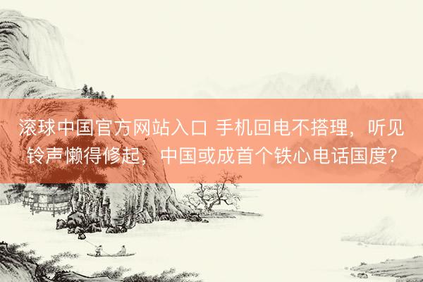 滚球中国官方网站入口 手机回电不搭理，听见铃声懒得修起，中国或成首个铁心电话国度？