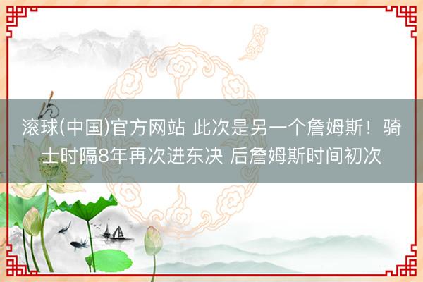 滚球(中国)官方网站 此次是另一个詹姆斯！骑士时隔8年再次进东决 后詹姆斯时间初次