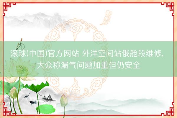 滚球(中国)官方网站 外洋空间站俄舱段维修, 大众称漏气问题加重但仍安全