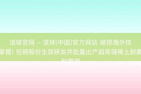 滚球官网 - 滚球(中国)官方网站 破损海外技艺掌握! 包钢股份生效研发并批量出产超高强稀土耐磨钢