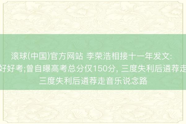 滚球(中国)官方网站 李荣浩相接十一年发文: 未来齐给我好好考;曾自曝高考总分仅150分, 三度失利后遴荐走音乐说念路