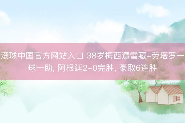 滚球中国官方网站入口 38岁梅西遭雪藏+劳塔罗一球一助, 阿根廷2-0完胜, 豪取6连胜