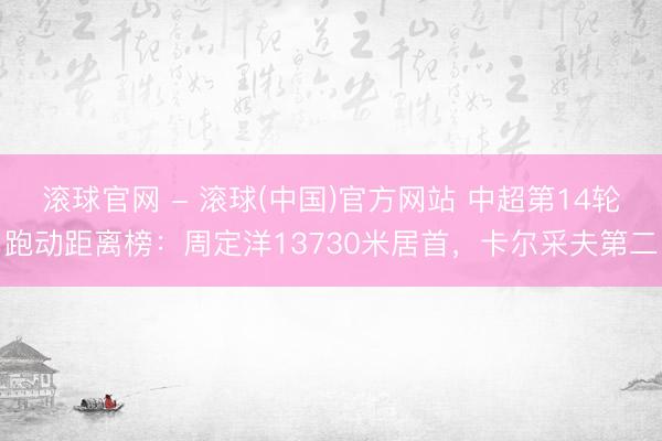 滚球官网 - 滚球(中国)官方网站 中超第14轮跑动距离榜：周定洋13730米居首，卡尔采夫第二